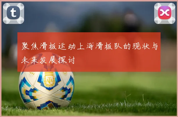 聚焦滑板运动上海滑板队的现状与未来发展探讨