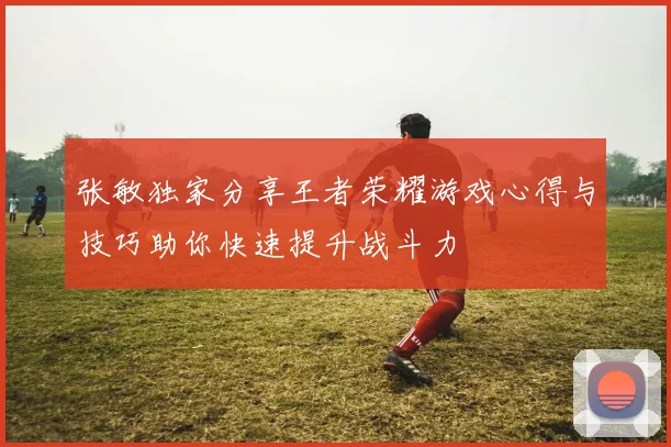 张敏独家分享王者荣耀游戏心得与技巧助你快速提升战斗力