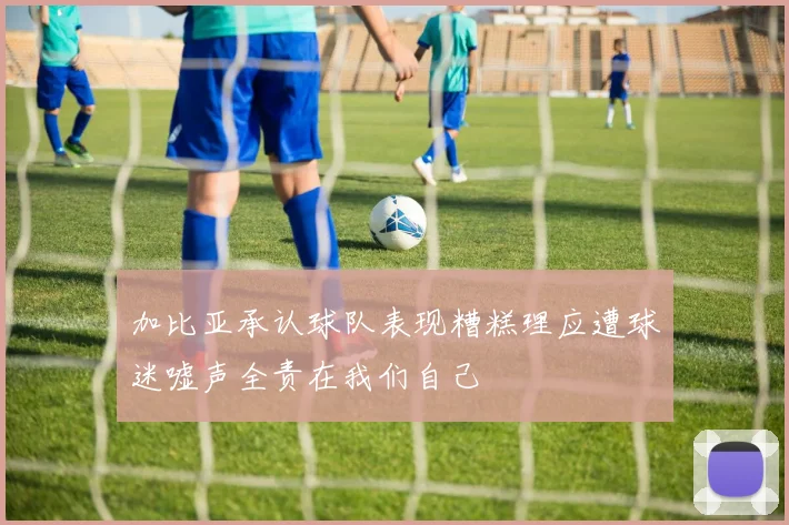 加比亚承认球队表现糟糕理应遭球迷嘘声全责在我们自己