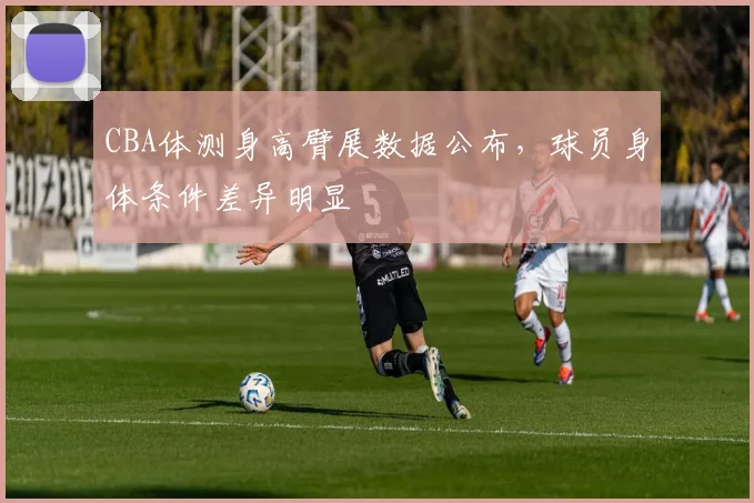 CBA体测身高臂展数据公布，球员身体条件差异明显