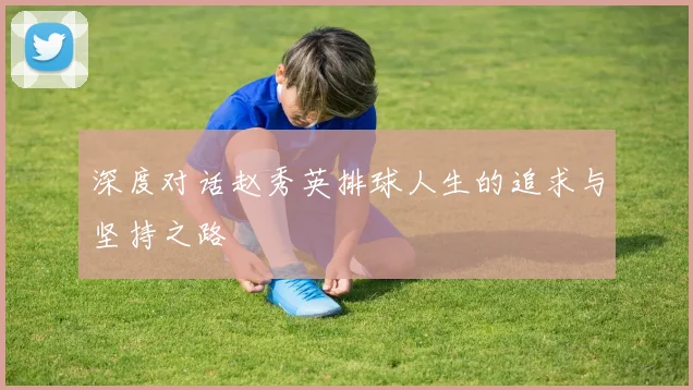 深度对话赵秀英排球人生的追求与坚持之路