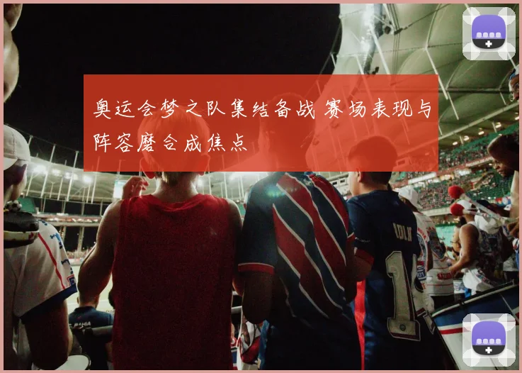 奥运会梦之队集结备战 赛场表现与阵容磨合成焦点
