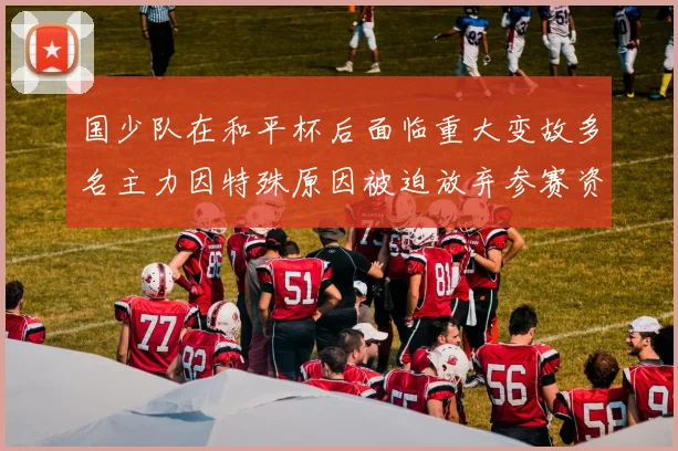 国少队在和平杯后面临重大变故多名主力因特殊原因被迫放弃参赛资格