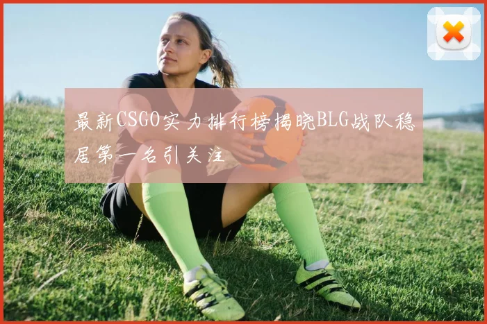 最新CSGO实力排行榜揭晓BLG战队稳居第一名引关注