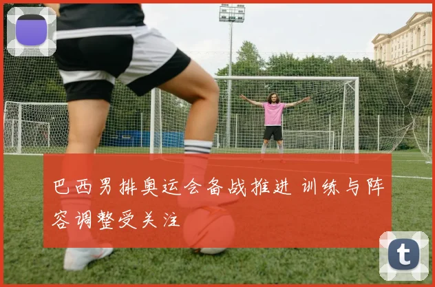 巴西男排奥运会备战推进 训练与阵容调整受关注