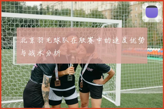北京羽毛球队在联赛中的速度优势与战术分析