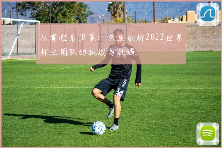 从赛程看卫冕：深度剖析2022世界杯法国队的挑战与机遇
