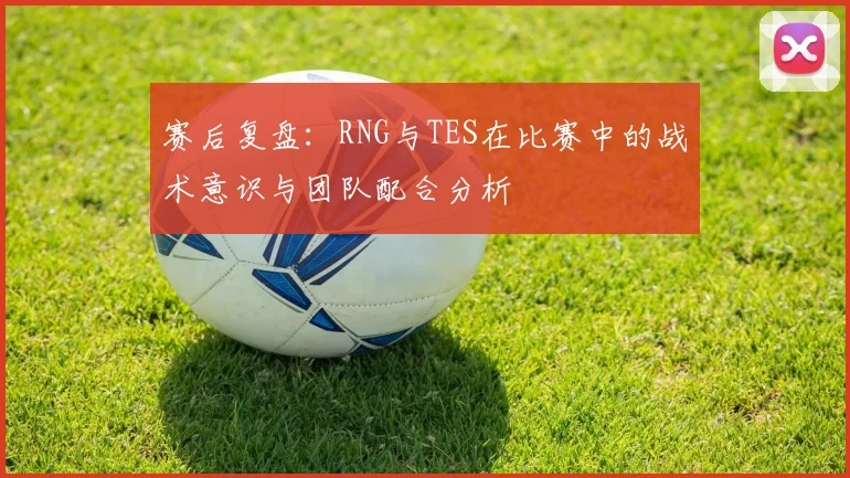 赛后复盘：RNG与TES在比赛中的战术意识与团队配合分析