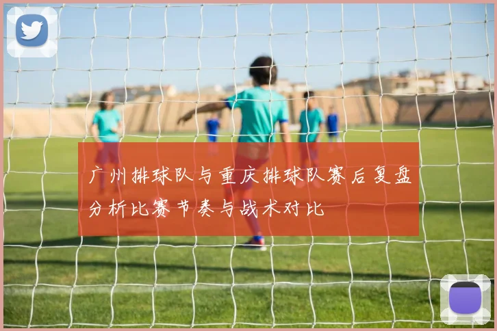 广州排球队与重庆排球队赛后复盘分析比赛节奏与战术对比