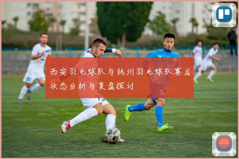 西安羽毛球队与杭州羽毛球队赛后状态分析与复盘探讨