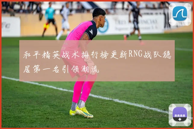 和平精英战术排行榜更新RNG战队稳居第一名引领潮流
