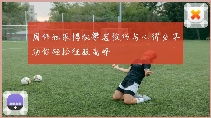 周伟独家揭秘攀岩技巧与心得分享助你轻松征服高峰